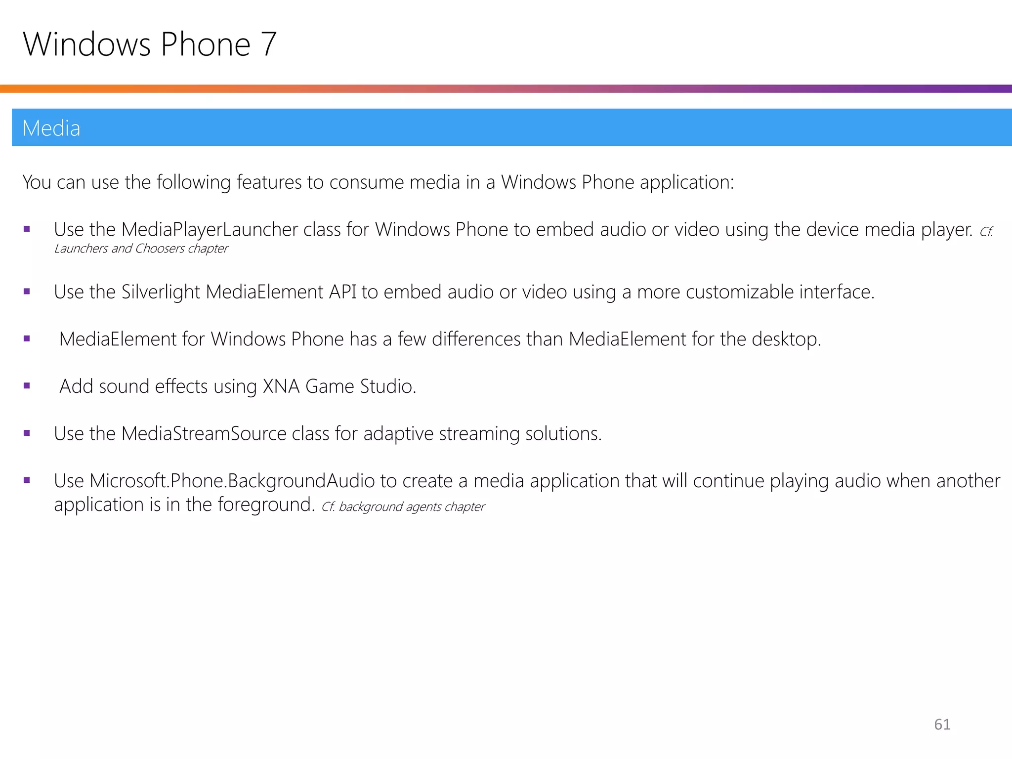 Windows Phone 7

Media

You can use the following features to consume media in a Windows Phone application:

   Use the MediaPlayerLauncher class for Windows Phone to embed audio or video using the device media player. Cf.
    Launchers and Choosers chapter


   Use the Silverlight MediaElement API to embed audio or video using a more customizable interface.

   MediaElement for Windows Phone has a few differences than MediaElement for the desktop.

   Add sound effects using XNA Game Studio.

   Use the MediaStreamSource class for adaptive streaming solutions.

   Use Microsoft.Phone.BackgroundAudio to create a media application that will continue playing audio when another
    application is in the foreground. Cf. background agents chapter




                                                                                                           61
 
