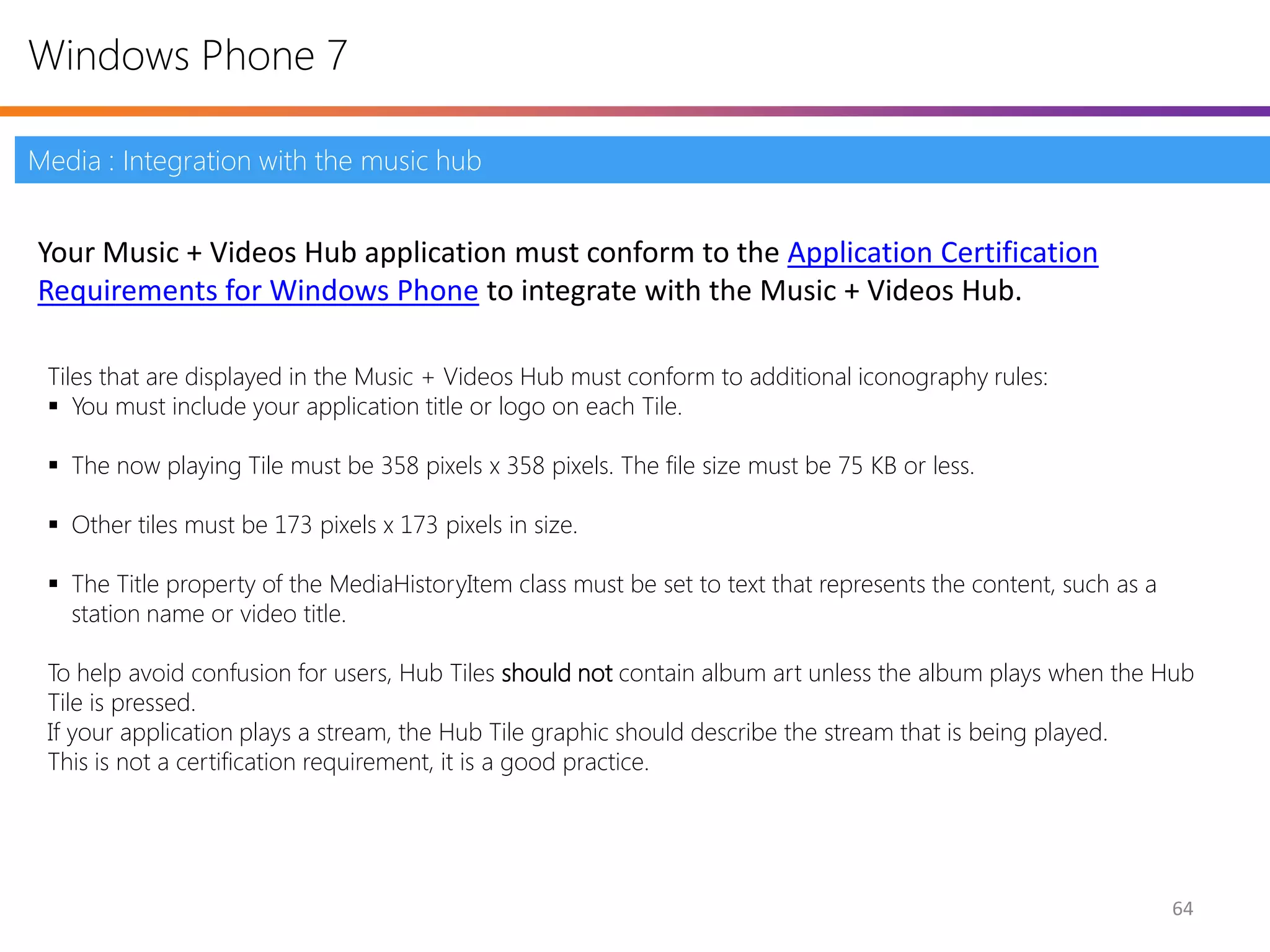 Windows Phone 7

Media : Integration with the music hub


Your Music + Videos Hub application must conform to the Application Certification
Requirements for Windows Phone to integrate with the Music + Videos Hub.

 Tiles that are displayed in the Music + Videos Hub must conform to additional iconography rules:
  You must include your application title or logo on each Tile.

  The now playing Tile must be 358 pixels x 358 pixels. The file size must be 75 KB or less.

  Other tiles must be 173 pixels x 173 pixels in size.

  The Title property of the MediaHistoryItem class must be set to text that represents the content, such as a
   station name or video title.

 To help avoid confusion for users, Hub Tiles should not contain album art unless the album plays when the Hub
 Tile is pressed.
 If your application plays a stream, the Hub Tile graphic should describe the stream that is being played.
 This is not a certification requirement, it is a good practice.




                                                                                                                 64
 