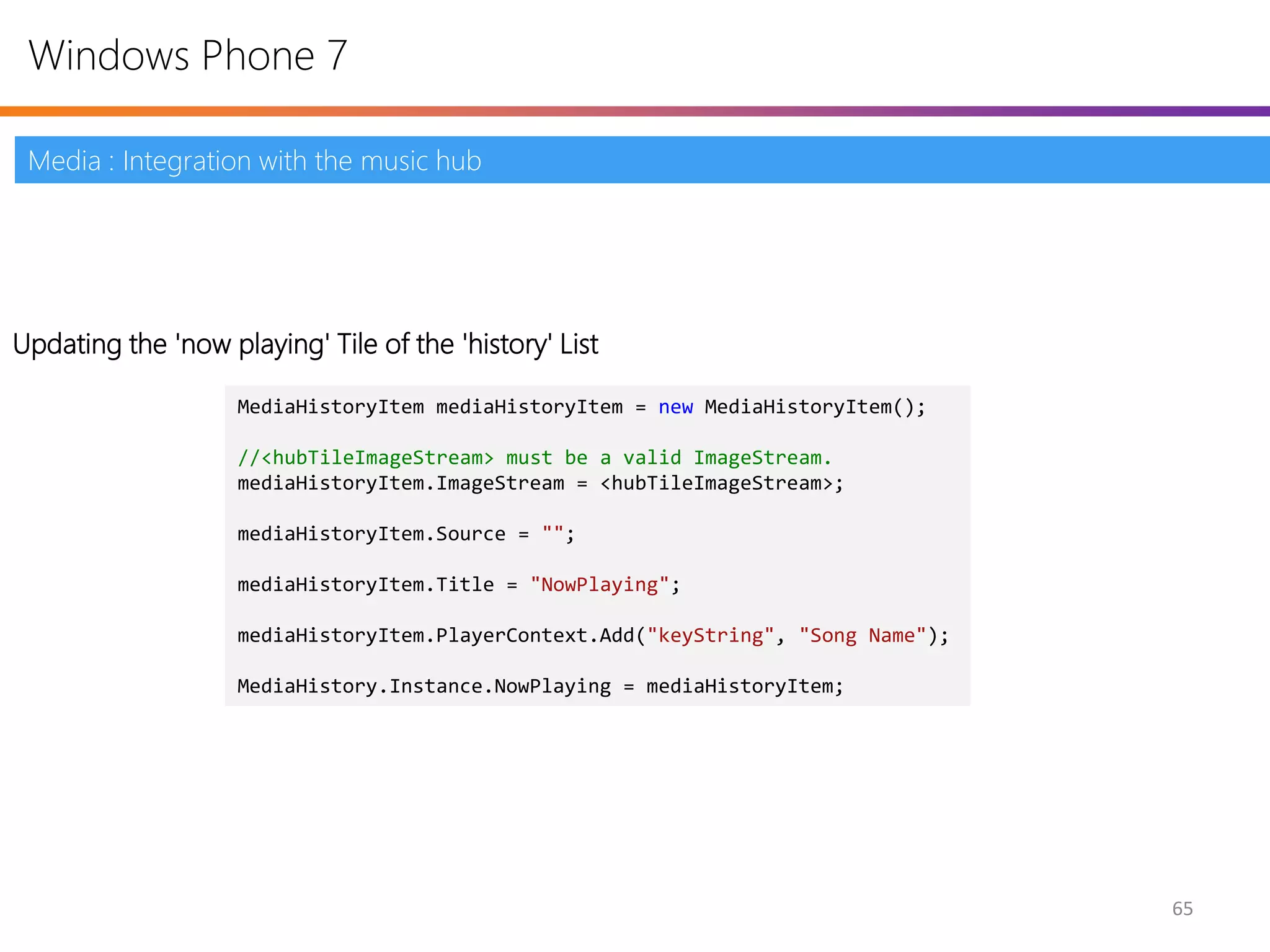 Windows Phone 7

 Media : Integration with the music hub




Updating the 'now playing' Tile of the 'history' List

                    MediaHistoryItem mediaHistoryItem = new MediaHistoryItem();

                    //<hubTileImageStream> must be a valid ImageStream.
                    mediaHistoryItem.ImageStream = <hubTileImageStream>;

                    mediaHistoryItem.Source = "";

                    mediaHistoryItem.Title = "NowPlaying";

                    mediaHistoryItem.PlayerContext.Add("keyString", "Song Name");

                    MediaHistory.Instance.NowPlaying = mediaHistoryItem;




                                                                                    65
 