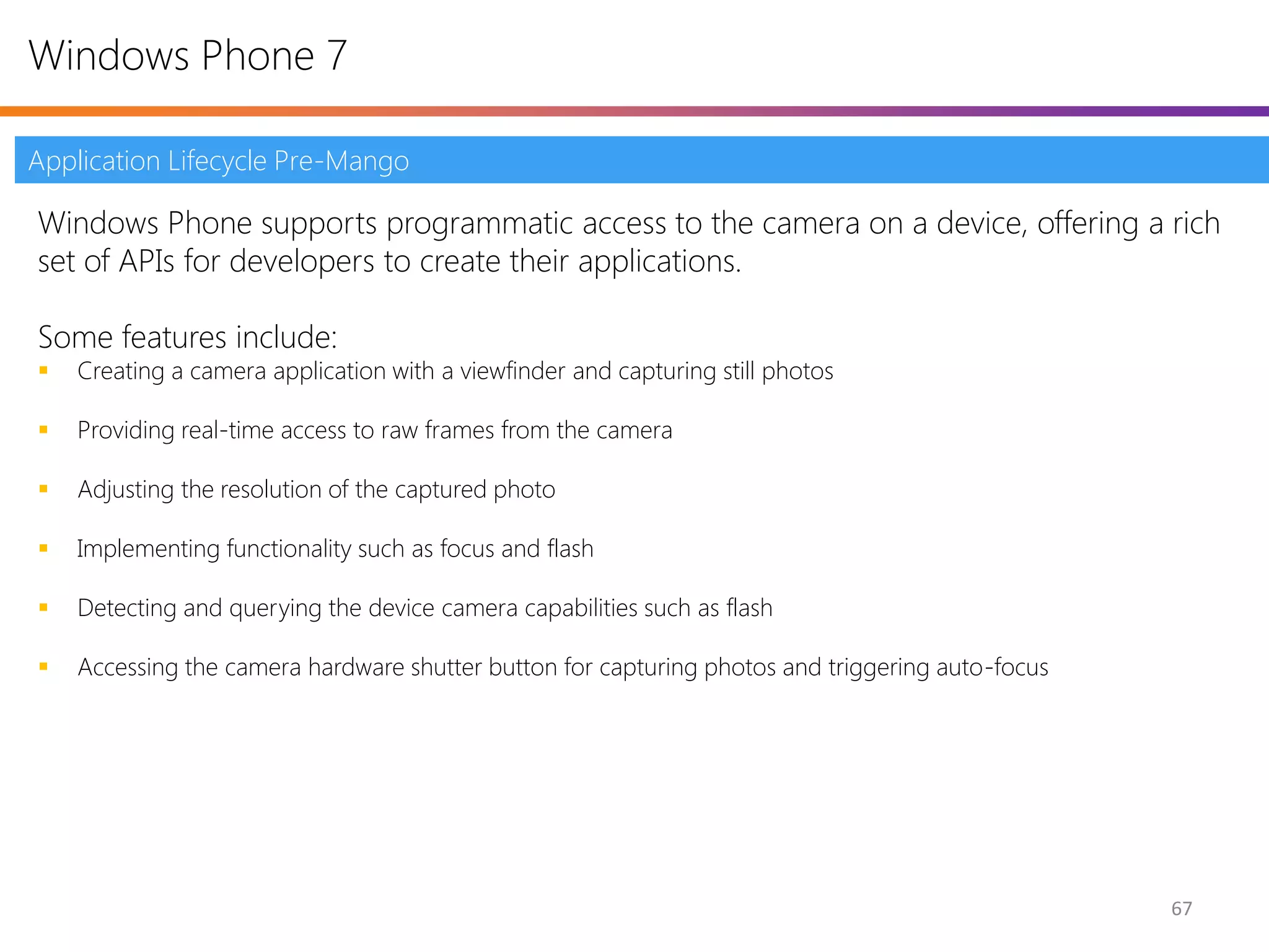 Windows Phone 7

Application Lifecycle Pre-Mango

Windows Phone supports programmatic access to the camera on a device, offering a rich
set of APIs for developers to create their applications.

Some features include:
   Creating a camera application with a viewfinder and capturing still photos

   Providing real-time access to raw frames from the camera

   Adjusting the resolution of the captured photo

   Implementing functionality such as focus and flash

   Detecting and querying the device camera capabilities such as flash

   Accessing the camera hardware shutter button for capturing photos and triggering auto-focus




                                                                                                  67
 