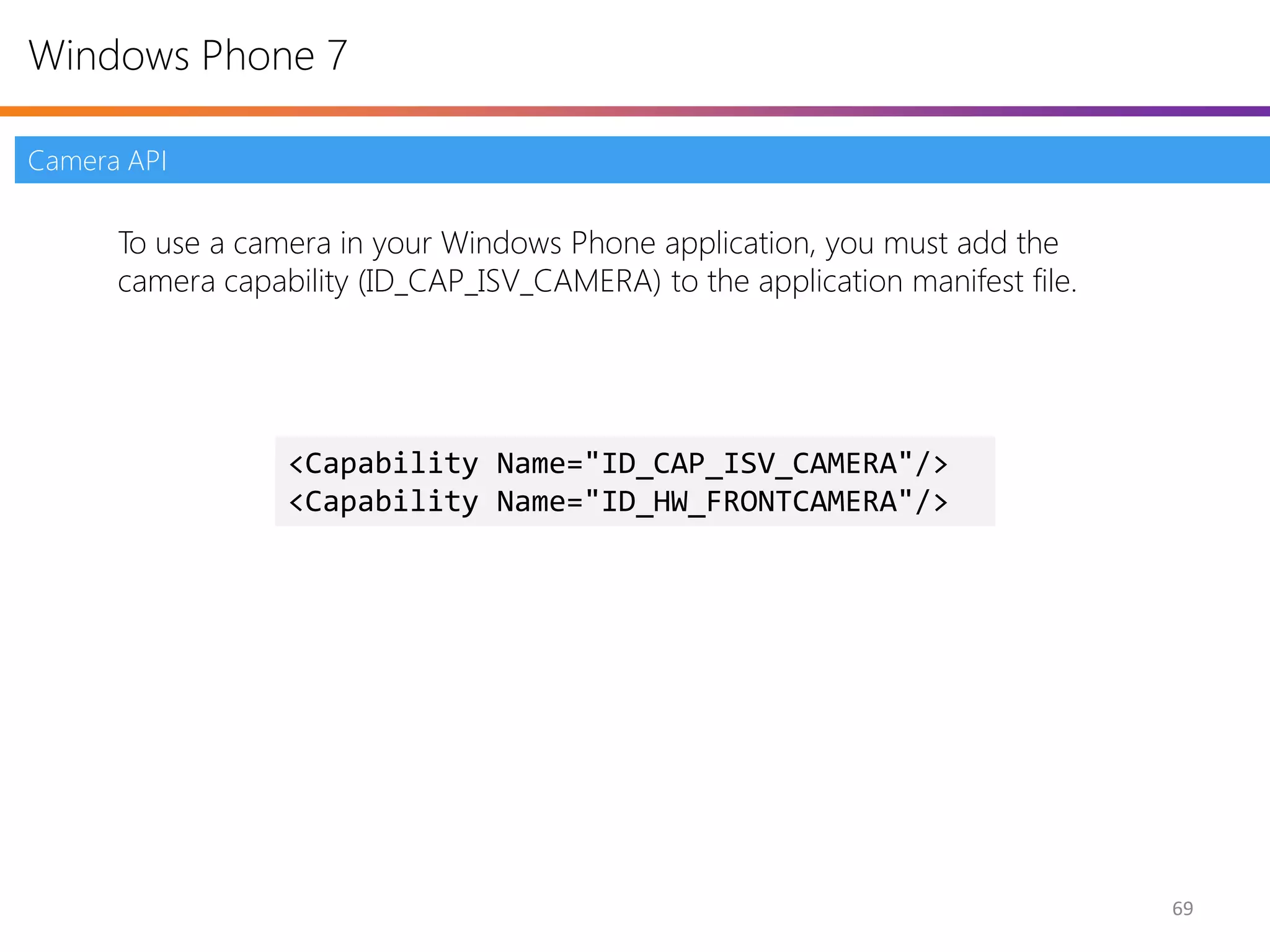 Windows Phone 7

Camera API

      To use a camera in your Windows Phone application, you must add the
      camera capability (ID_CAP_ISV_CAMERA) to the application manifest file.




                  <Capability Name="ID_CAP_ISV_CAMERA"/>
                  <Capability Name="ID_HW_FRONTCAMERA"/>




                                                                                69
 