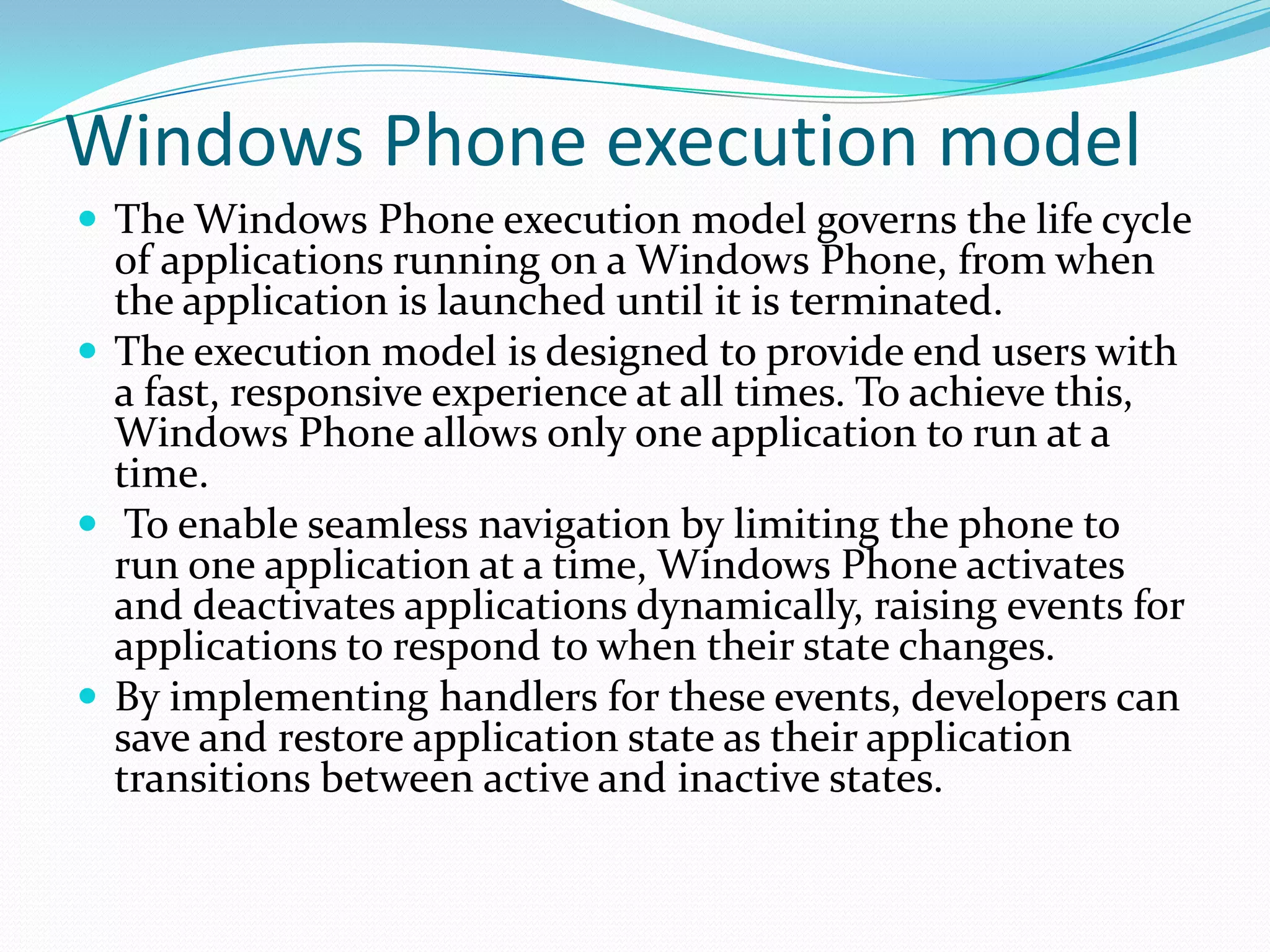 Windows Phone execution modelThe Windows Phone execution model governs the life cycle of applications running on a Windows Phone, from when the application is launched until it is terminated.The execution model is designed to provide end users with a fast, responsive experience at all times. To achieve this, Windows Phone allows only one application to run at a time.  To enable seamless navigation by limiting the phone to run one application at a time, Windows Phone activates and deactivates applications dynamically, raising events for applications to respond to when their state changes. By implementing handlers for these events, developers can save and restore application state as their application transitions between active and inactive states.