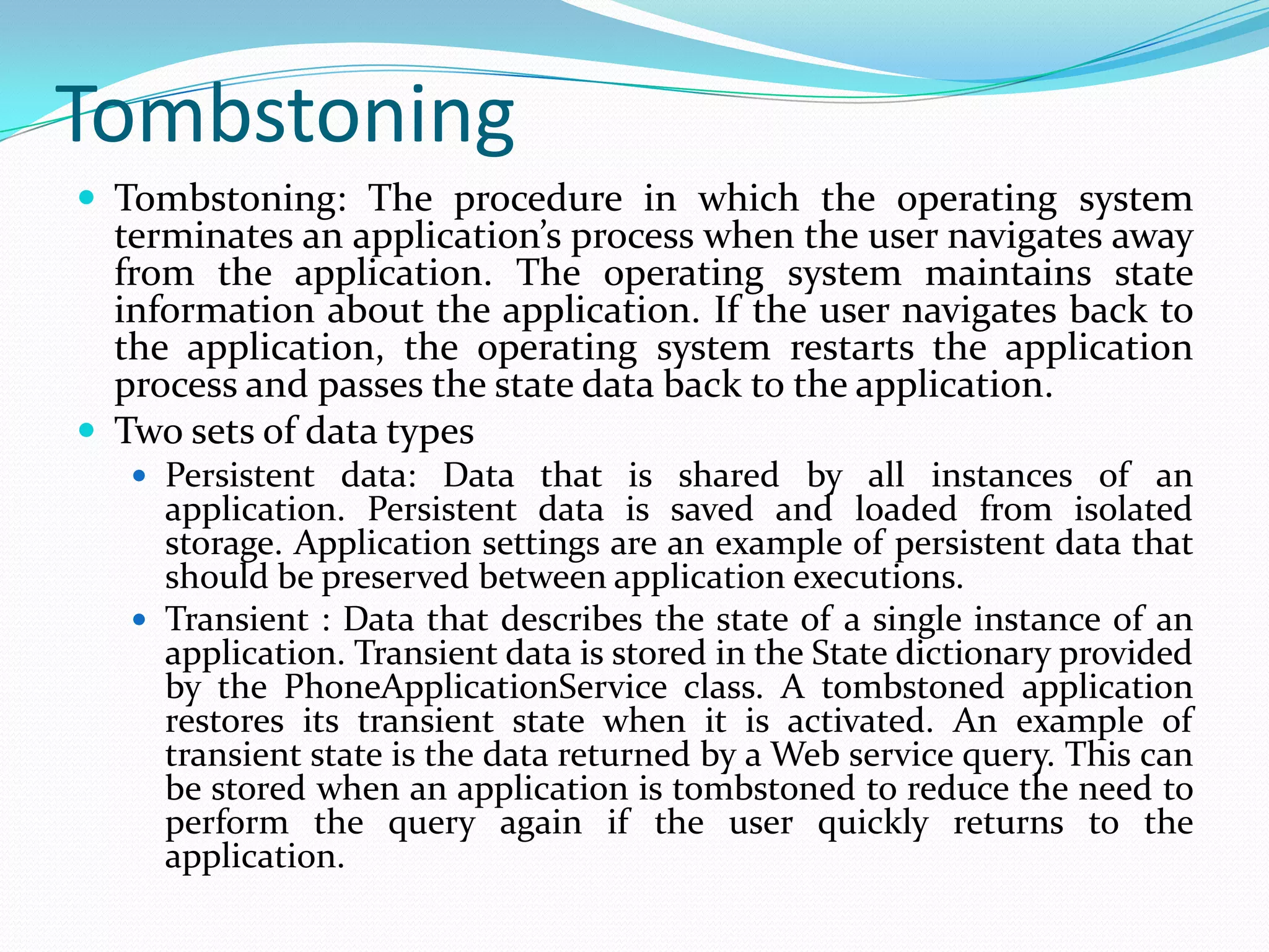 TombstoningTombstoning: The procedure in which the operating system terminates an application’s process when the user navigates away from the application. The operating system maintains state information about the application. If the user navigates back to the application, the operating system restarts the application process and passes the state data back to the application.Two sets of data types Persistent data: Data that is shared by all instances of an application. Persistent data is saved and loaded from isolated storage. Application settings are an example of persistent data that should be preserved between application executions.Transient : Data that describes the state of a single instance of an application. Transient data is stored in the State dictionary provided by the PhoneApplicationService class. A tombstoned application restores its transient state when it is activated. An example of transient state is the data returned by a Web service query. This can be stored when an application is tombstoned to reduce the need to perform the query again if the user quickly returns to the application.