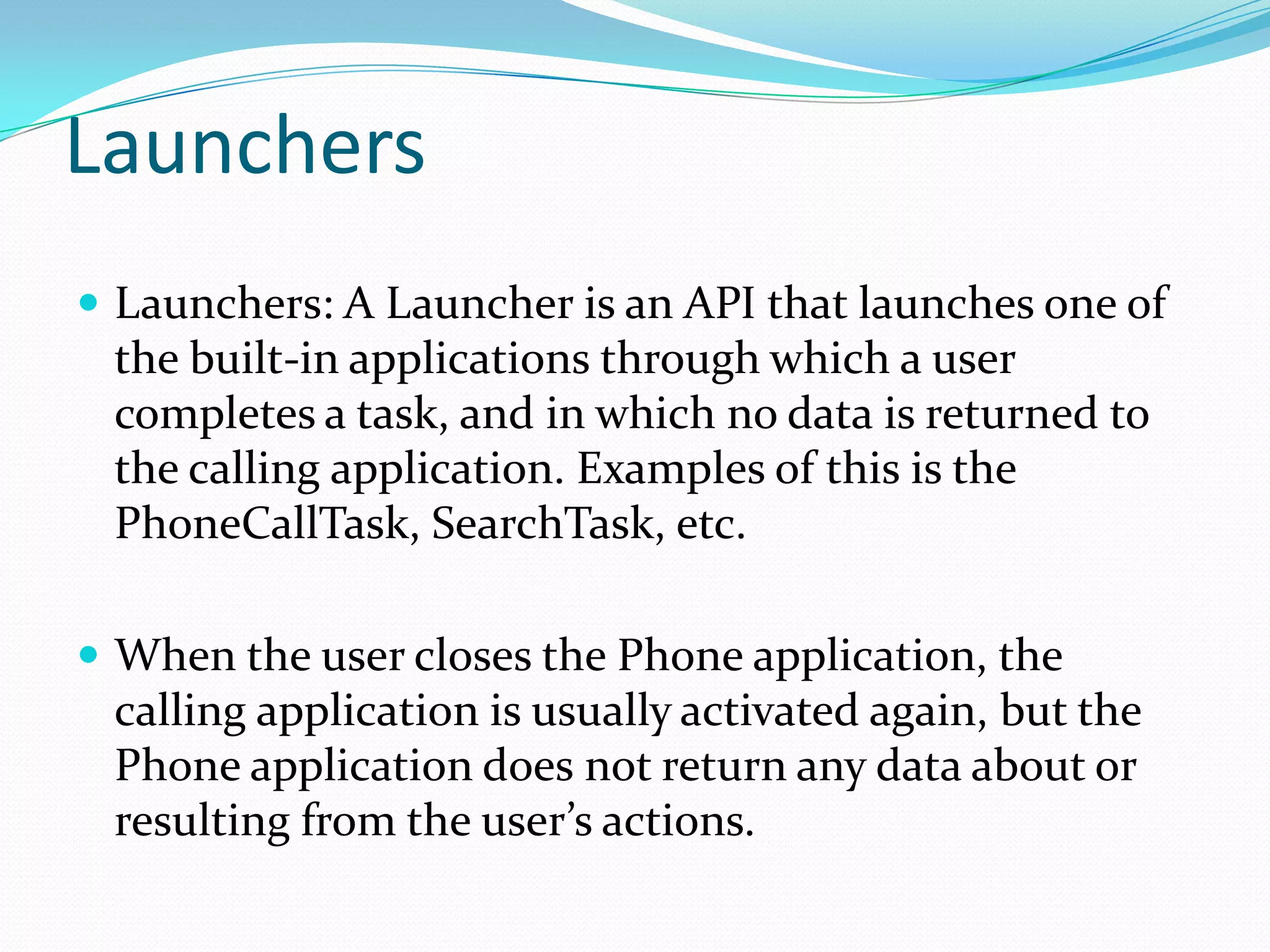 LaunchersLaunchers: A Launcher is an API that launches one of the built-in applications through which a user completes a task, and in which no data is returned to the calling application. Examples of this is the PhoneCallTask, SearchTask, etc.When the user closes the Phone application, the calling application is usually activated again, but the Phone application does not return any data about or resulting from the user’s actions.