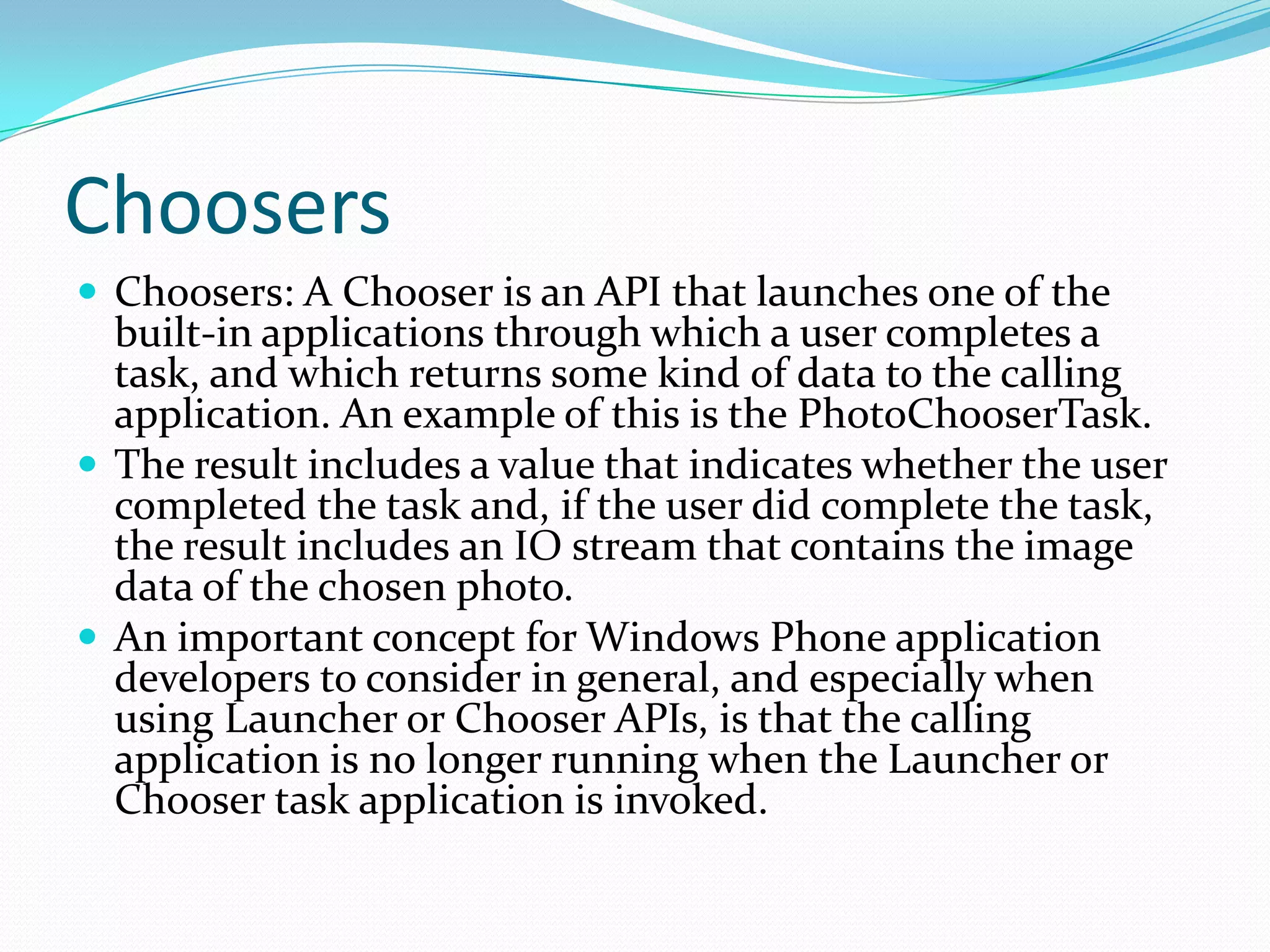ChoosersChoosers: A Chooser is an API that launches one of the built-in applications through which a user completes a task, and which returns some kind of data to the calling application. An example of this is the PhotoChooserTask.The result includes a value that indicates whether the user completed the task and, if the user did complete the task, the result includes an IO stream that contains the image data of the chosen photo.An important concept for Windows Phone application developers to consider in general, and especially when using Launcher or Chooser APIs, is that the calling application is no longer running when the Launcher or Chooser task application is invoked.