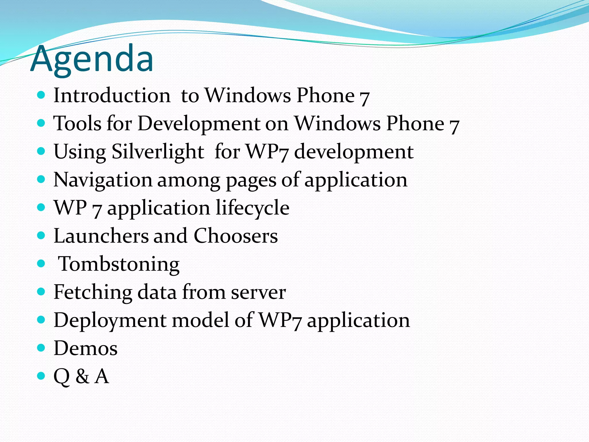 AgendaIntroduction  to Windows Phone 7Tools for Development on Windows Phone 7Using Silverlight  for WP7 developmentNavigation among pages of application WP 7 application lifecycleLaunchers and ChoosersTombstoningFetching data from serverDeployment model of WP7 applicationDemos Q & A