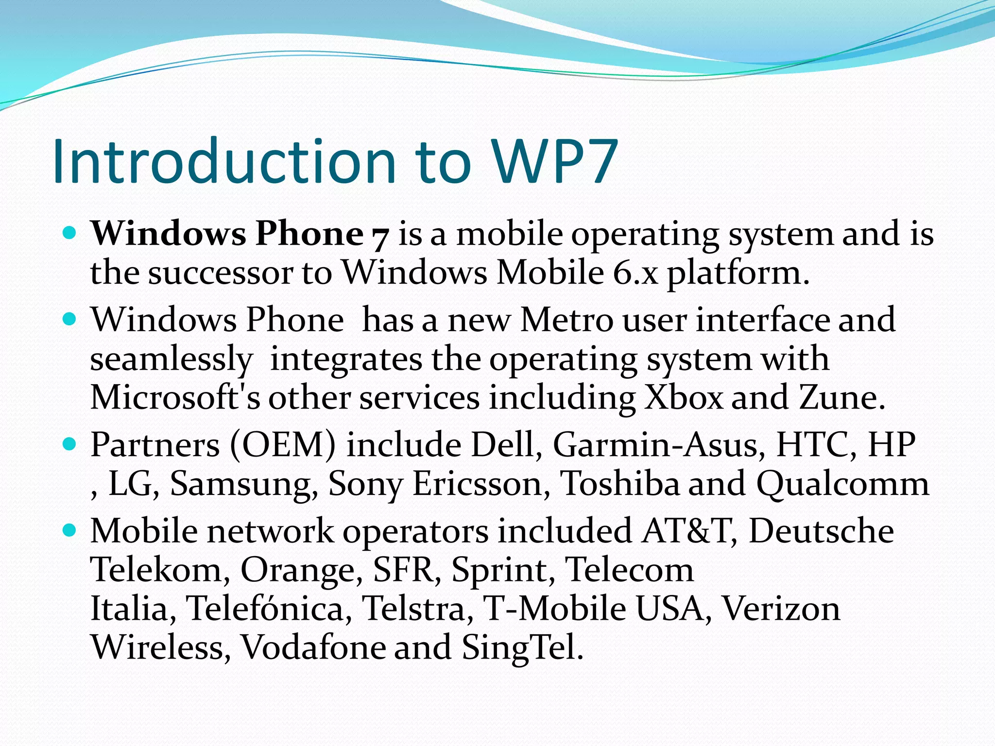 Introduction to WP7Windows Phone 7 is a mobile operating system and is the successor to Windows Mobile 6.x platform.Windows Phone  has a new Metro user interface and seamlessly  integrates the operating system with Microsoft's other services including Xbox and Zune.Partners (OEM) include Dell, Garmin-Asus, HTC, HP , LG, Samsung, Sony Ericsson, Toshiba and QualcommMobile network operators included AT&T, Deutsche Telekom, Orange, SFR, Sprint, Telecom Italia, Telefónica, Telstra, T-Mobile USA, Verizon Wireless, Vodafone and SingTel.