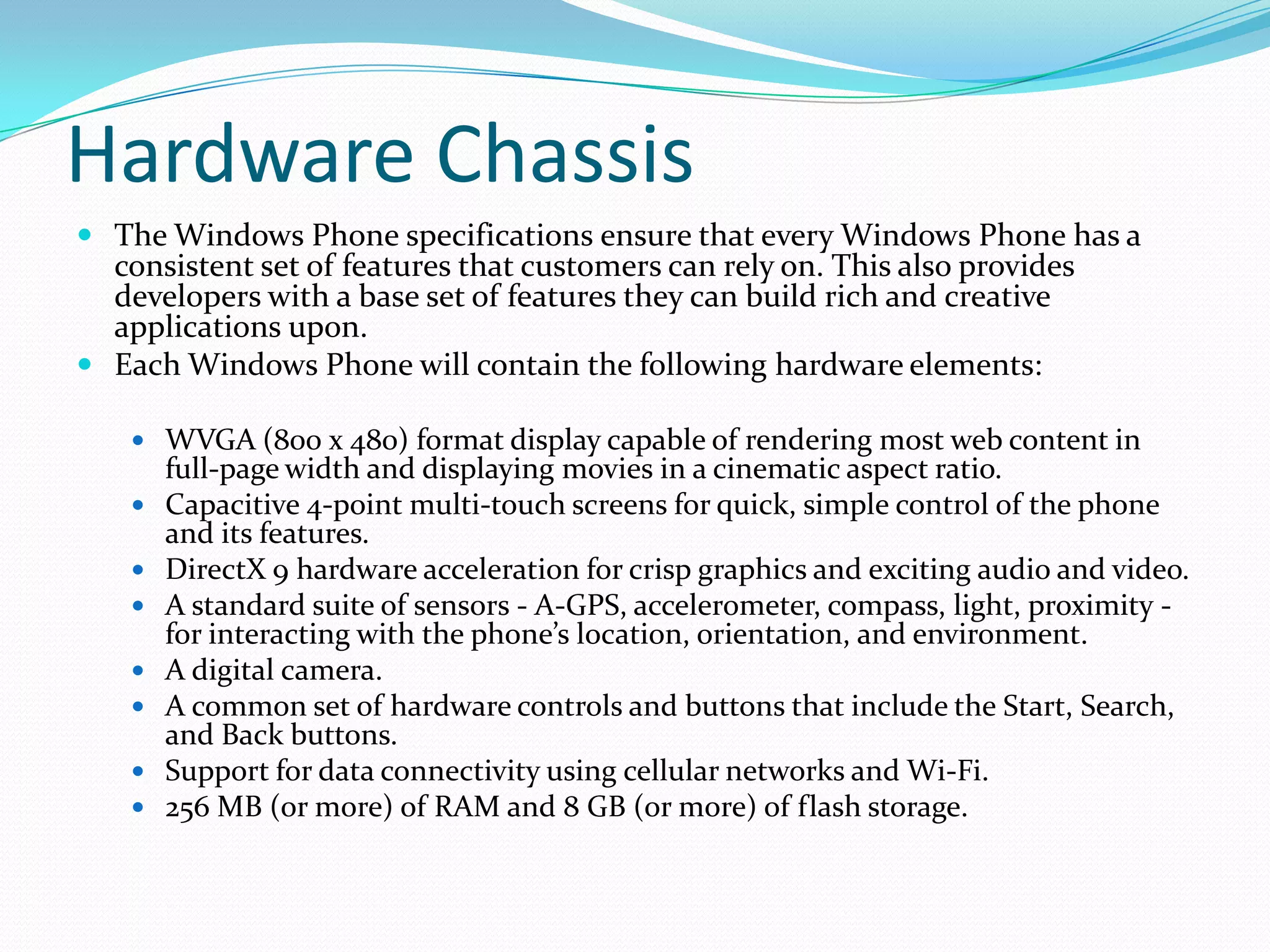 Hardware ChassisThe Windows Phone specifications ensure that every Windows Phone has a consistent set of features that customers can rely on. This also provides developers with a base set of features they can build rich and creative applications upon.Each Windows Phone will contain the following hardware elements:WVGA (800 x 480) format display capable of rendering most web content in full-page width and displaying movies in a cinematic aspect ratio.Capacitive 4-point multi-touch screens for quick, simple control of the phone and its features.DirectX 9 hardware acceleration for crisp graphics and exciting audio and video.A standard suite of sensors - A-GPS, accelerometer, compass, light, proximity - for interacting with the phone’s location, orientation, and environment.A digital camera.A common set of hardware controls and buttons that include the Start, Search, and Back buttons.Support for data connectivity using cellular networks and Wi-Fi.256 MB (or more) of RAM and 8 GB (or more) of flash storage.