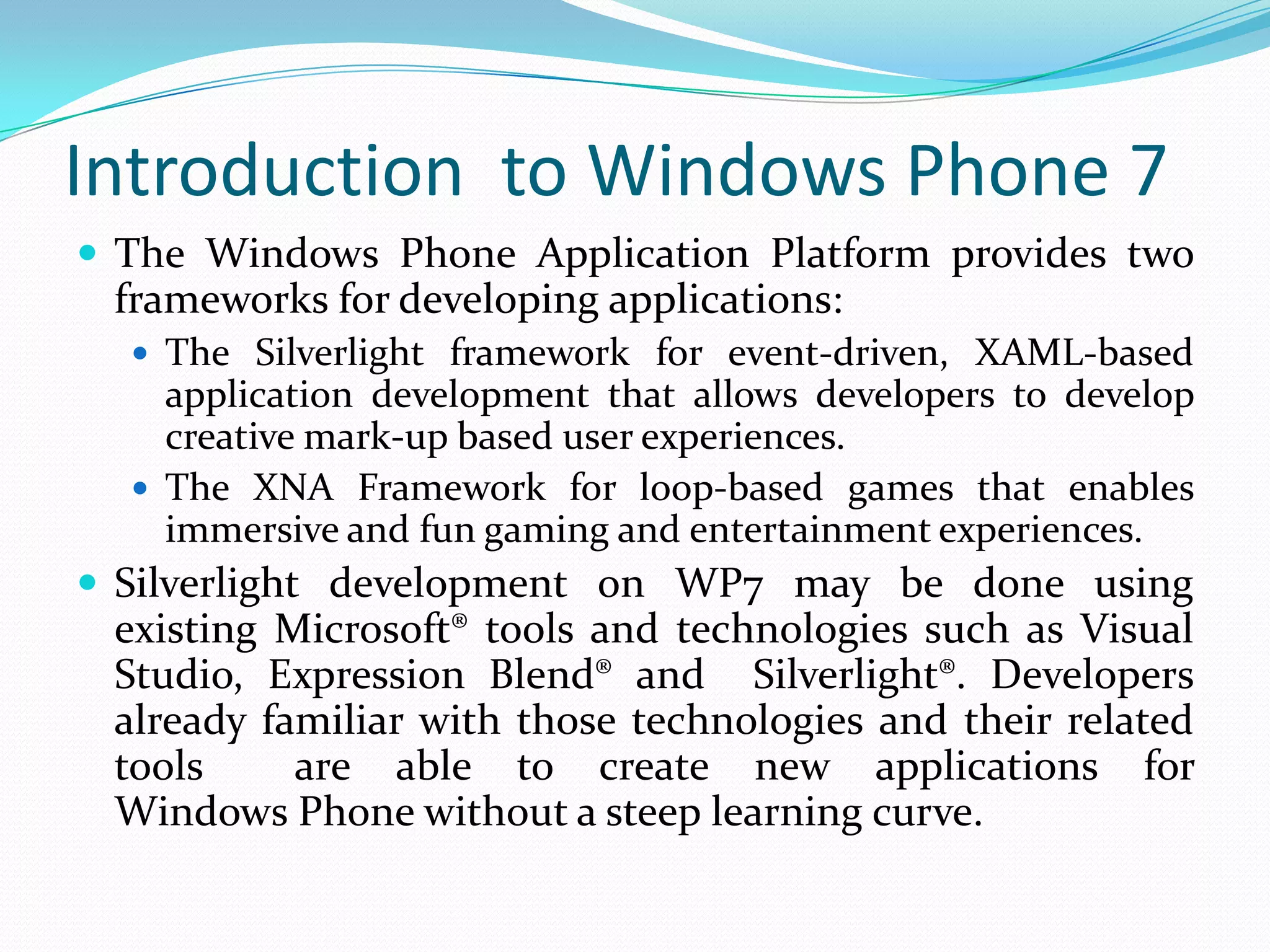 Introduction  to Windows Phone 7The Windows Phone Application Platform provides two frameworks for developing applications: The Silverlight framework for event-driven, XAML-based application development that allows developers to develop creative mark-up based user experiences.The XNA Framework for loop-based games that enables immersive and fun gaming and entertainment experiences.Silverlight development on WP7 may be done using existing Microsoft® tools and technologies such as Visual Studio, Expression Blend® and  Silverlight®. Developers already familiar with those technologies and their related tools  are able to create new applications for Windows Phone without a steep learning curve.