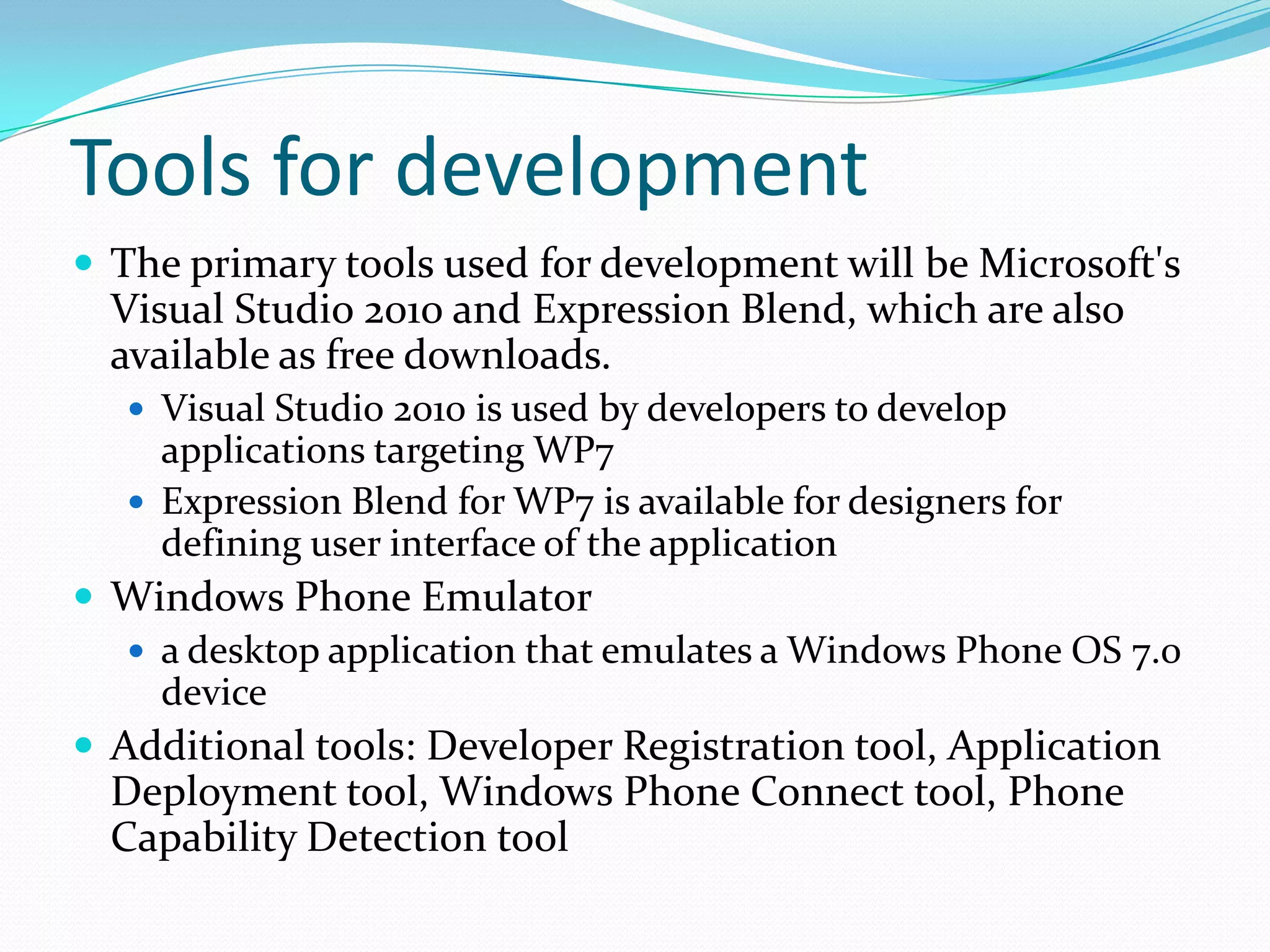Tools for development The primary tools used for development will be Microsoft's Visual Studio 2010 and Expression Blend, which are also available as free downloads.Visual Studio 2010 is used by developers to develop applications targeting WP7Expression Blend for WP7 is available for designers for defining user interface of the application Windows Phone Emulatora desktop application that emulates a Windows Phone OS 7.0 deviceAdditional tools: Developer Registration tool, Application Deployment tool, Windows Phone Connect tool, Phone Capability Detection tool 