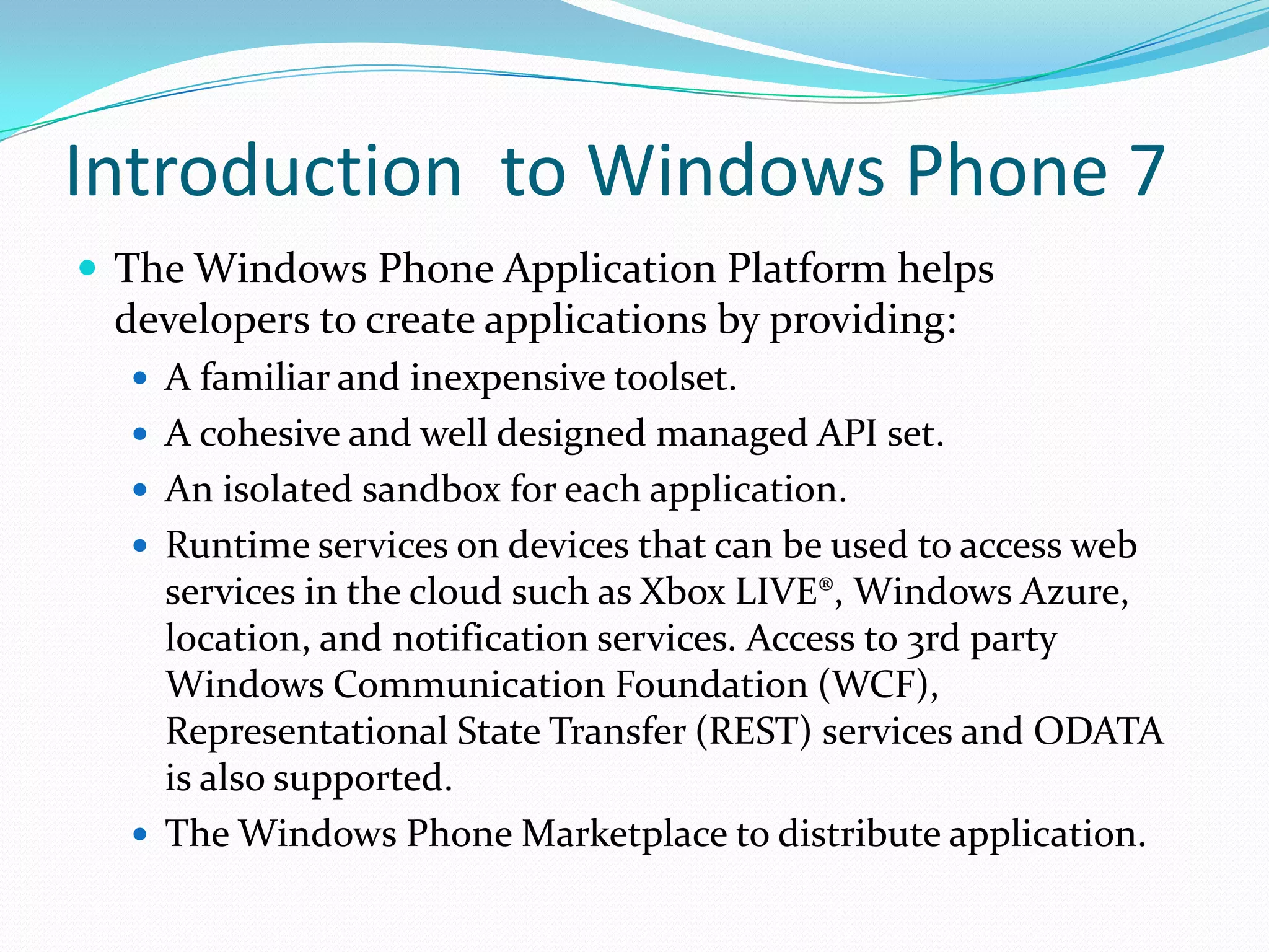 Introduction  to Windows Phone 7The Windows Phone Application Platform helps developers to create applications by providing:A familiar and inexpensive toolset.A cohesive and well designed managed API set.An isolated sandbox for each application.Runtime services on devices that can be used to access web services in the cloud such as Xbox LIVE®, Windows Azure, location, and notification services. Access to 3rd party Windows Communication Foundation (WCF), Representational State Transfer (REST) services and ODATA is also supported.The Windows Phone Marketplace to distribute application.