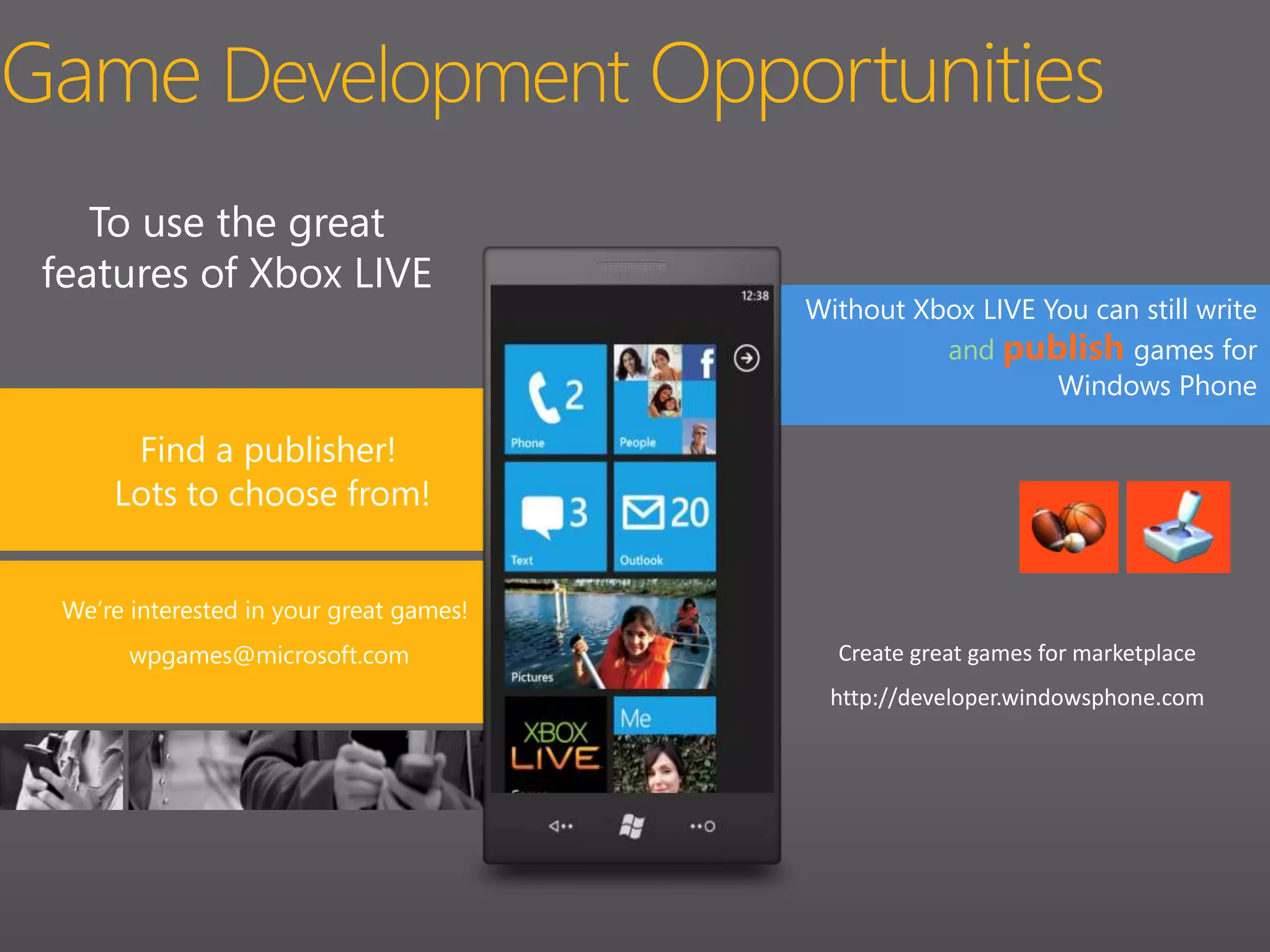 Game Development OpportunitiesTo use the great features of Xbox LIVEWithout Xbox LIVE You can still writeandpublish games for Windows PhoneFind a publisher!Lots to choose from!We’re interested in your great games!Create great games for marketplace http://developer.windowsphone.comwpgames@microsoft.com