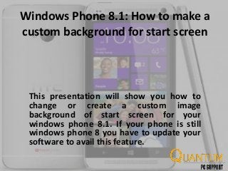 Windows Phone 8.1: How to make a
custom background for start screen
This presentation will show you how to
change or create a custom image
background of start screen for your
windows phone 8.1. If your phone is still
windows phone 8 you have to update your
software to avail this feature.
 