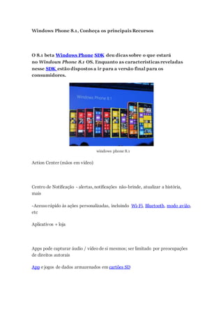 Windows Phone 8.1, Conheça os principais Recursos
O 8.1 beta Windows Phone SDK deu dicas sobre o que estará
no Windows Phone 8.1 OS. Enquanto as características reveladas
nesse SDK estão dispostos a ir para a versão final para os
consumidores.
windows phone 8.1
Action Center (mãos em vídeo)
Centro de Notificação - alertas, notificações não-brinde, atualizar a história,
mais
-Acessorápido às ações personalizadas, incluindo Wi-Fi, Bluetooth, modo avião,
etc
Aplicativos + loja
Apps pode capturar áudio / vídeo de si mesmos; ser limitado por preocupações
de direitos autorais
App e jogos de dados armazenados em cartões SD
 