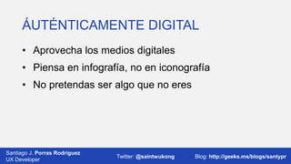 ÁUTÉNTICAMENTE DIGITAL
• Aprovecha los medios digitales
• Piensa en infografía, no en iconografía
• No pretendas ser algo que no eres

Santiago J. Porras Rodríguez
03/12/2013
UX Developer

Twitter: @saintwukong

20
Blog: http://geeks.ms/blogs/santypr

 