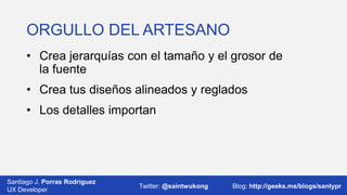 ORGULLO DEL ARTESANO
• Crea jerarquías con el tamaño y el grosor de
la fuente
• Crea tus diseños alineados y reglados
• Los detalles importan

Santiago J. Porras Rodríguez
03/12/2013
UX Developer

Twitter: @saintwukong

27
Blog: http://geeks.ms/blogs/santypr

 
