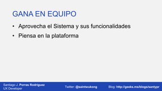 GANA EN EQUIPO
• Aprovecha el Sistema y sus funcionalidades
• Piensa en la plataforma

Santiago J. Porras Rodríguez
03/12/2013
UX Developer

Twitter: @saintwukong

36
Blog: http://geeks.ms/blogs/santypr

 