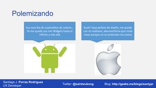 Polemizando
Esa cosa fea de cuadraditos de colores…
Yo me quedo con mis Widgets hasta el
infinito y más allá

Santiago J. Porras Rodríguez
UX Developer

Buah! Vaya peñazo de diseño, me quedo
con mi realismo, skeumorfismo que mola
mazo aunque no se entiendan los iconos

Twitter: @saintwukong

Blog: http://geeks.ms/blogs/santypr

 