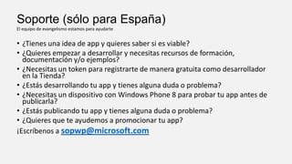 Soporte (sólo para España)
El equipo de evangelismo estamos para ayudarte

• ¿Tienes una idea de app y quieres saber si es viable?
• ¿Quieres empezar a desarrollar y necesitas recursos de formación,
documentación y/o ejemplos?
• ¿Necesitas un token para registrarte de manera gratuita como desarrollador
en la Tienda?
• ¿Estás desarrollando tu app y tienes alguna duda o problema?
• ¿Necesitas un dispositivo con Windows Phone 8 para probar tu app antes de
publicarla?
• ¿Estás publicando tu app y tienes alguna duda o problema?
• ¿Quieres que te ayudemos a promocionar tu app?
¡Escríbenos a sopwp@microsoft.com

 