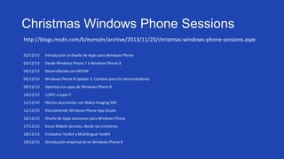 Christmas Windows Phone Sessions
http://blogs.msdn.com/b/esmsdn/archive/2013/11/25/christmas-windows-phone-sessions.aspx
02/12/13

Introducción al diseño de Apps para Windows Phone

03/12/13

Desde Windows Phone 7 a Windows Phone 8

04/12/13

Desarrollando con MVVM

05/12/13

Windows Phone 8 Update 3. Cambios para los desarrolladores

09/12/13

Optimiza tus apps de Windows Phone 8

10/12/13

¡¡¡NFC a tope!!!

11/12/13

Efectos alucinantes con Nokia Imaging SDK

12/12/13

Descubriendo Windows Phone App Studio

16/12/13

Diseño de Apps exclusivas para Windows Phone

17/12/13

Azure Mobile Services, desde las trincheras

18/12/13

Cimbalino Toolkit y Multilingual Toolkit

19/12/13

Distribución empresarial en Windows Phone 8

 