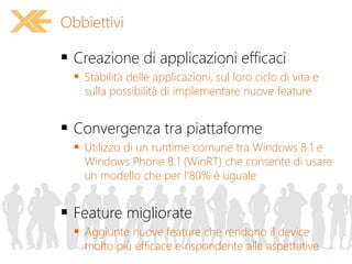  Creazione di applicazioni efficaci
 Stabilità delle applicazioni, sul loro ciclo di vita e
sulla possibilità di implementare nuove feature
 Convergenza tra piattaforme
 Utilizzo di un runtime comune tra Windows 8.1 e
Windows Phone 8.1 (WinRT) che consente di usare
un modello che per l’80% è uguale
 Feature migliorate
 Aggiunte nuove feature che rendono il device
molto più efficace e rispondente alle aspettative
Obbiettivi
 