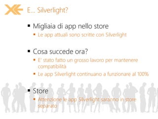  Migliaia di app nello store
 Le app attuali sono scritte con Silverlight
 Cosa succede ora?
 E’ stato fatto un grosso lavoro per mantenere
compatibilità
 Le app Silverlight continuano a funzionare al 100%
 Store
 Attenzione le app Silverlight saranno in store
separato
E... Silverlight?
 