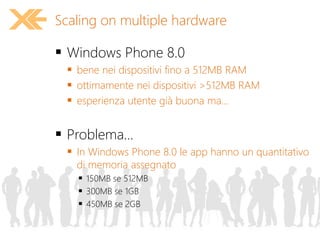  Windows Phone 8.0
 bene nei dispositivi fino a 512MB RAM
 ottimamente nei dispositivi >512MB RAM
 esperienza utente già buona ma...
 Problema...
 In Windows Phone 8.0 le app hanno un quantitativo
di memoria assegnato
 150MB se 512MB
 300MB se 1GB
 450MB se 2GB
Scaling on multiple hardware
 