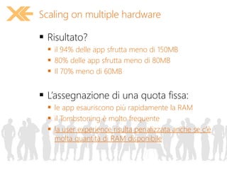  Risultato?
 il 94% delle app sfrutta meno di 150MB
 80% delle app sfrutta meno di 80MB
 Il 70% meno di 60MB
 L’assegnazione di una quota fissa:
 le app esauriscono più rapidamente la RAM
 il Tombstoning è molto frequente
 la user experience risulta penalizzata anche se c’è
molta quantità di RAM disponibile
Scaling on multiple hardware
 