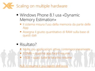  Windows Phone 8.1 usa «Dynamic
Memory Estimation»
 Il sistema misura l’uso della memoria da parte delle
App
 Assegna il giusto quantitativo di RAM sulla base di
questi dati
 Risultato?
 Molte più applicazioni attive contemporaneamente
 512MB – qualche app farà il resume
 >1GB – quasi tutte le faranno resume
N.B. Il resume è più rapido dell’avvio
Scaling on multiple hardware
 