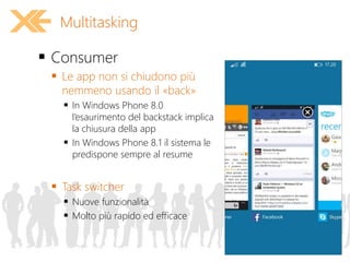  Consumer
 Le app non si chiudono più
nemmeno usando il «back»
 In Windows Phone 8.0
l’esaurimento del backstack implica
la chiusura della app
 In Windows Phone 8.1 il sistema le
predispone sempre al resume
 Task switcher
 Nuove funzionalità
 Molto più rapido ed efficace
Multitasking
 