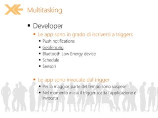  Developer
 Le app sono in grado di iscriversi a triggers
 Push notifications
 Geofencing
 Bluetooth Low Energy device
 Schedule
 Sensori
 Le app sono invocate dal trigger
 Per la maggior parte del tempo sono sospese
 Nel momento in cui il trigger scatta l’applicazione è
invocata
Multitasking
 