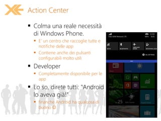 Action Center
 Colma una reale necessità
di Windows Phone.
 E' un centro che raccoglie tutte e
notifiche delle app
 Contiene anche dei pulsanti
configurabili molto utili
 Developer
 Completamente disponibile per le
app
 Lo so, direte tutti: "Android
lo aveva già!"
 finanche Android ha qualcosa di
buono 
 