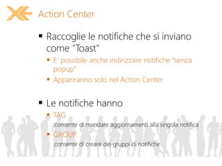  Raccoglie le notifiche che si inviano
come "Toast"
 E' possibile anche indirizzare notifiche "senza
popup"
 Appariranno solo nel Action Center
 Le notifiche hanno
 TAG
consente di mandare aggiornamenti alla singola notifica
 GROUP
consente di creare dei gruppi di notifiche
Action Center
 