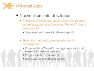  Nuovo strumento di sviluppo
 Consente di sviluppare applicazioni che possono
essere eseguite sia su Windows Phone 8.1 che su
Windows 8.1
 Separa elementi comuni da elementi specifici
 Struttura di progetto predisposto per la
condivisione
 Progetto di tipo "Shared" in cui aggiungere codice ed
elementi di interfaccia comuni
 Progetti specifici di piattaforma
 Ricorda un po' al struttura di Xamarin
Universal Apps
 