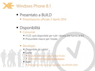  Presentato a BUILD
 Presentazione ufficiale 2 Aprile 2014
 Disponibilità
 Consumer
 Il S.O. sarà disponibile per tutti i device che hanno la 8.0
 Presumibile rilascio per l'estate
 Developer
 Disponibile da subito!
 Come
 Account Developer oppure App Studio
 Download app Preview for Developers
 Note
 Attenzione solo Sistema Operativo. No DRIVER OEM
Windows Phone 8.1
 