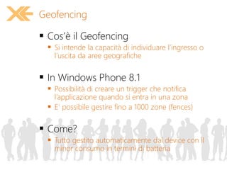  Cos’è il Geofencing
 Si intende la capacità di individuare l’ingresso o
l’uscita da aree geografiche
 In Windows Phone 8.1
 Possibilità di creare un trigger che notifica
l’applicazione quando si entra in una zona
 E’ possibile gestire fino a 1000 zone (fences)
 Come?
 Tutto gestito automaticamente dal device con il
minor consumo in termini di batteria
Geofencing
 