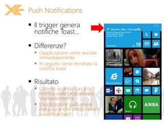  Il trigger genera
notifiche Toast...
 Differenze?
 L’applicazione viene avviata
immediatamente
 In seguito viene mostrata la
notifica toast
 Risultato
 L’utente quando tocca la
notifica vede l’app avviarsi
istantaneamente
 L’applicazione può essere
eseguita anche senza inviare
la notifica toast
Push Notifications
 
