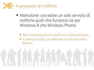  Attenzione: ora esiste un solo servizio di
notifiche push che funziona sia per
Windows 8 che Windows Phone.
 Non è richiesta alcuna modifica al codice esistente...
 Il sistema è molto più efficiente e consuma meno
batteria
A proposito di notifiche
 
