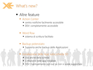  Altre feature
 Action Center
 centro notifiche facilmente accessibile
 DEV: completamente accessibile
 Word flow
 sistema di scrittura facilitato
 Backup potenziato
 Supporta anche backup delle Applicazioni
 Installazione delle App sulla scheda SD
 Uso anche della scheda
 Crittazione delle app installate
 DEV: Eventualmente opt-out se non si vuole supportare
What's new?
 