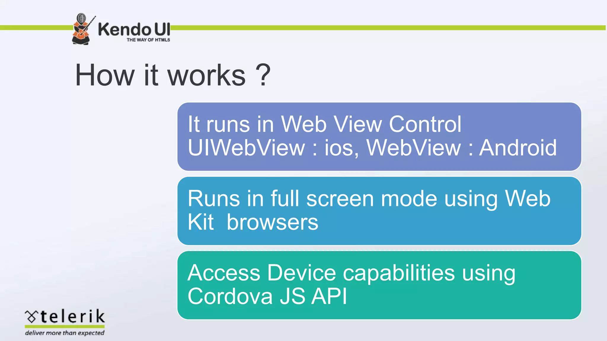 How it works ?
It runs in Web View Control
UIWebView : ios, WebView : Android
Runs in full screen mode using Web
Kit browsers
Access Device capabilities using
Cordova JS API
 