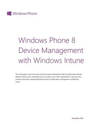 Windows Phone 8
    Device Management
    with Windows Intune
This white paper is part of a series of technical papers designed to help IT professionals evaluate
Windows Phone 8 and understand how it can play a role in their organizations. It discusses and
contains information regarding Windows Phone 8 mobile device management via Windows
Intune.




                                                                                   December 2012
 