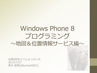 Windows Phone 8
プログラミング
～地図＆位置情報サービス編～
＠第6回まどべんよっかいち
2013/7/27
青木 宣明(@kumar0001)
 