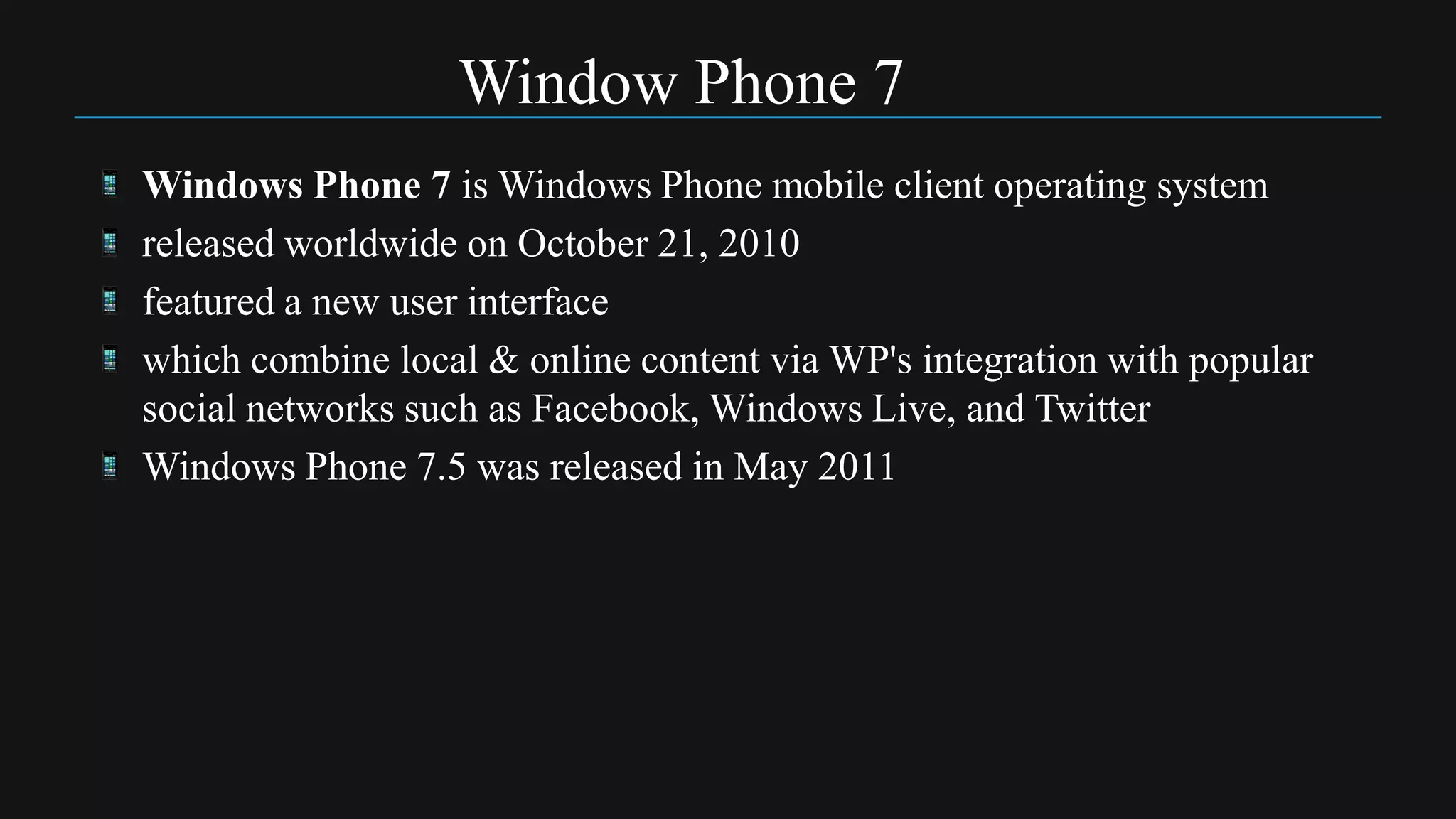 Window Phone 7
Windows Phone 7 is Windows Phone mobile client operating system
released worldwide on October 21, 2010
featured a new user interface
which combine local & online content via WP's integration with popular
social networks such as Facebook, Windows Live, and Twitter
Windows Phone 7.5 was released in May 2011
 