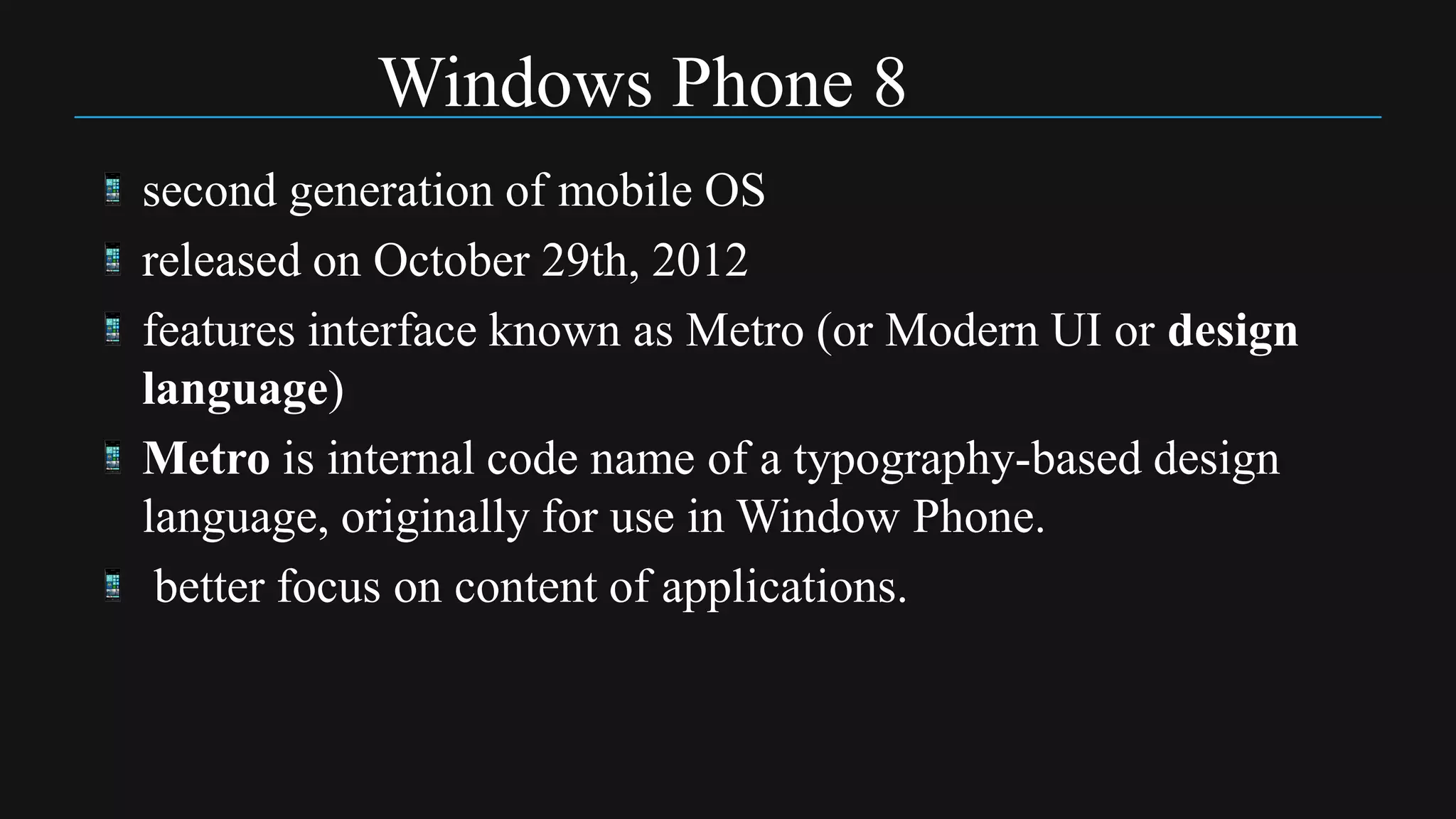 Windows Phone 8
second generation of mobile OS
released on October 29th, 2012
features interface known as Metro (or Modern UI or design
language)
Metro is internal code name of a typography-based design
language, originally for use in Window Phone.
 better focus on content of applications.
 