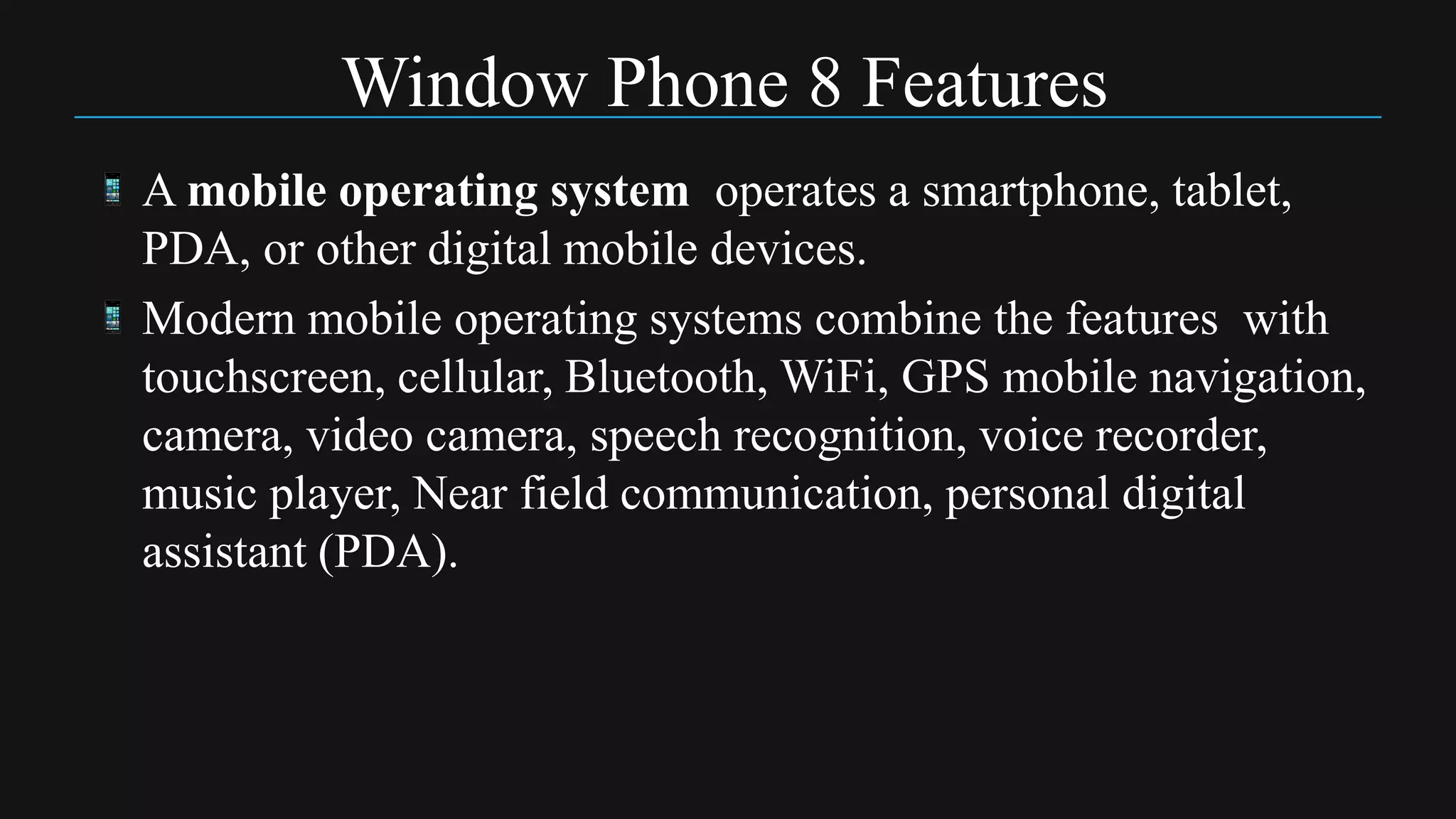 Window Phone 8 Features
A mobile operating system operates a smartphone, tablet,
PDA, or other digital mobile devices.
Modern mobile operating systems combine the features with
touchscreen, cellular, Bluetooth, WiFi, GPS mobile navigation,
camera, video camera, speech recognition, voice recorder,
music player, Near field communication, personal digital
assistant (PDA).
 