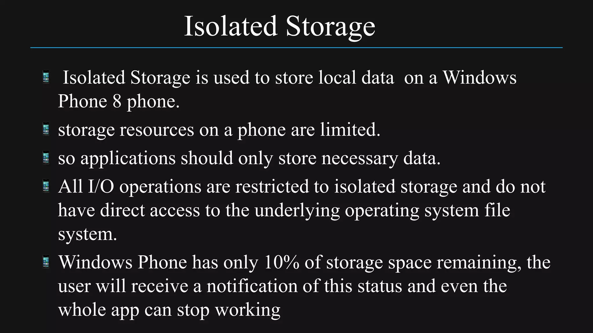 Isolated Storage
 Isolated Storage is used to store local data on a Windows
Phone 8 phone.
storage resources on a phone are limited.
so applications should only store necessary data.
All I/O operations are restricted to isolated storage and do not
have direct access to the underlying operating system file
system.
Windows Phone has only 10% of storage space remaining, the
user will receive a notification of this status and even the
whole app can stop working
 