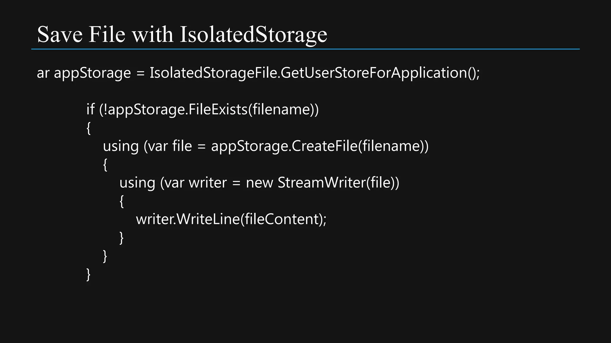 Save File with IsolatedStorage
ar appStorage = IsolatedStorageFile.GetUserStoreForApplication();

       if (!appStorage.FileExists(filename))
       {
           using (var file = appStorage.CreateFile(filename))
           {
             using (var writer = new StreamWriter(file))
             {
                writer.WriteLine(fileContent);
             }
           }
       }
 