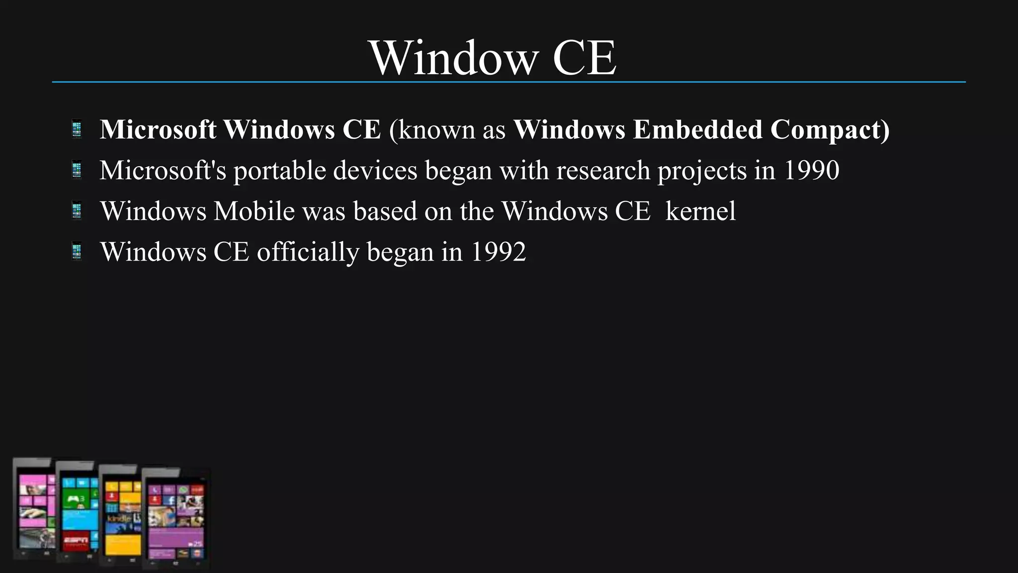 Window CE
Microsoft Windows CE (known as Windows Embedded Compact)
Microsoft's portable devices began with research projects in 1990
Windows Mobile was based on the Windows CE kernel
Windows CE officially began in 1992
 