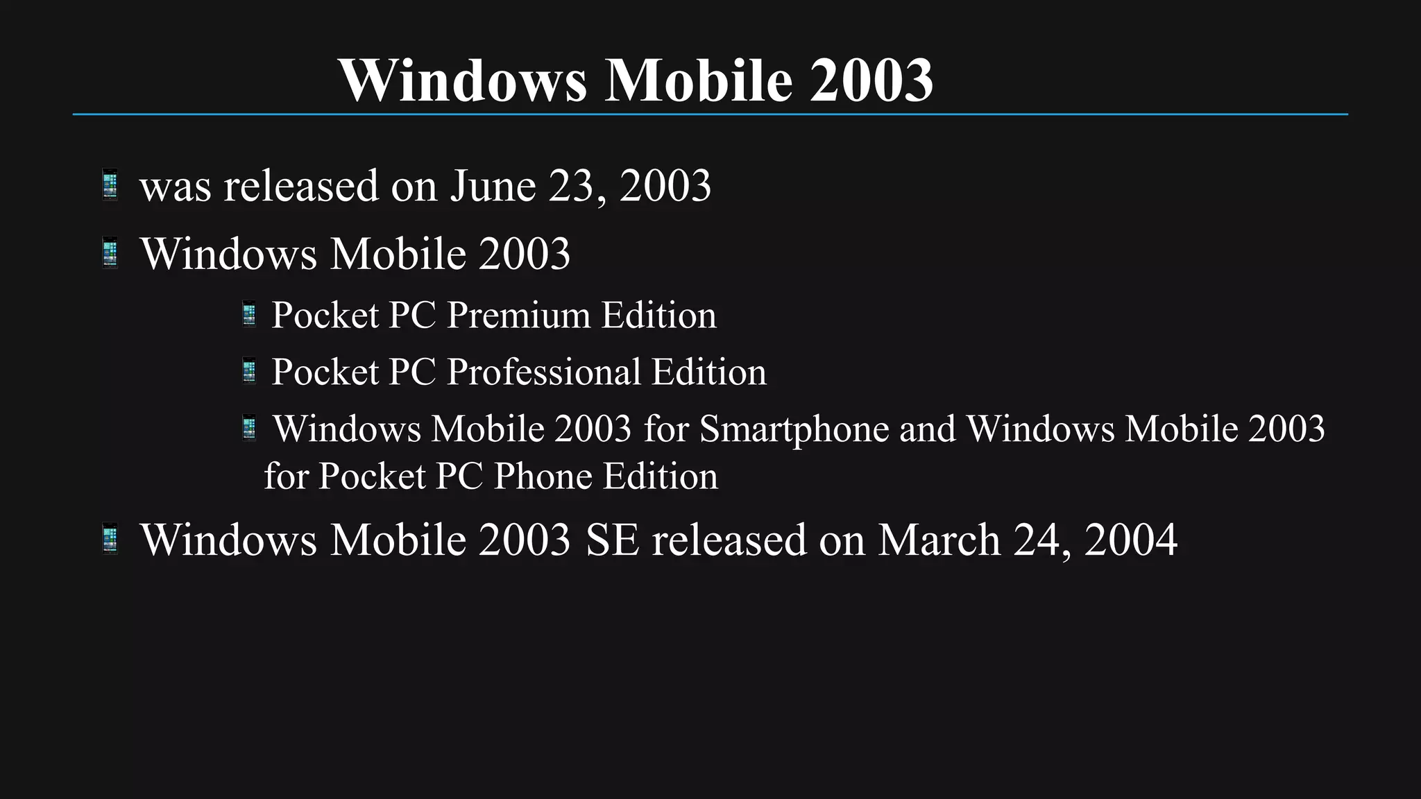 Windows Mobile 2003
was released on June 23, 2003
Windows Mobile 2003
       Pocket PC Premium Edition
       Pocket PC Professional Edition
       Windows Mobile 2003 for Smartphone and Windows Mobile 2003
      for Pocket PC Phone Edition
Windows Mobile 2003 SE released on March 24, 2004
 