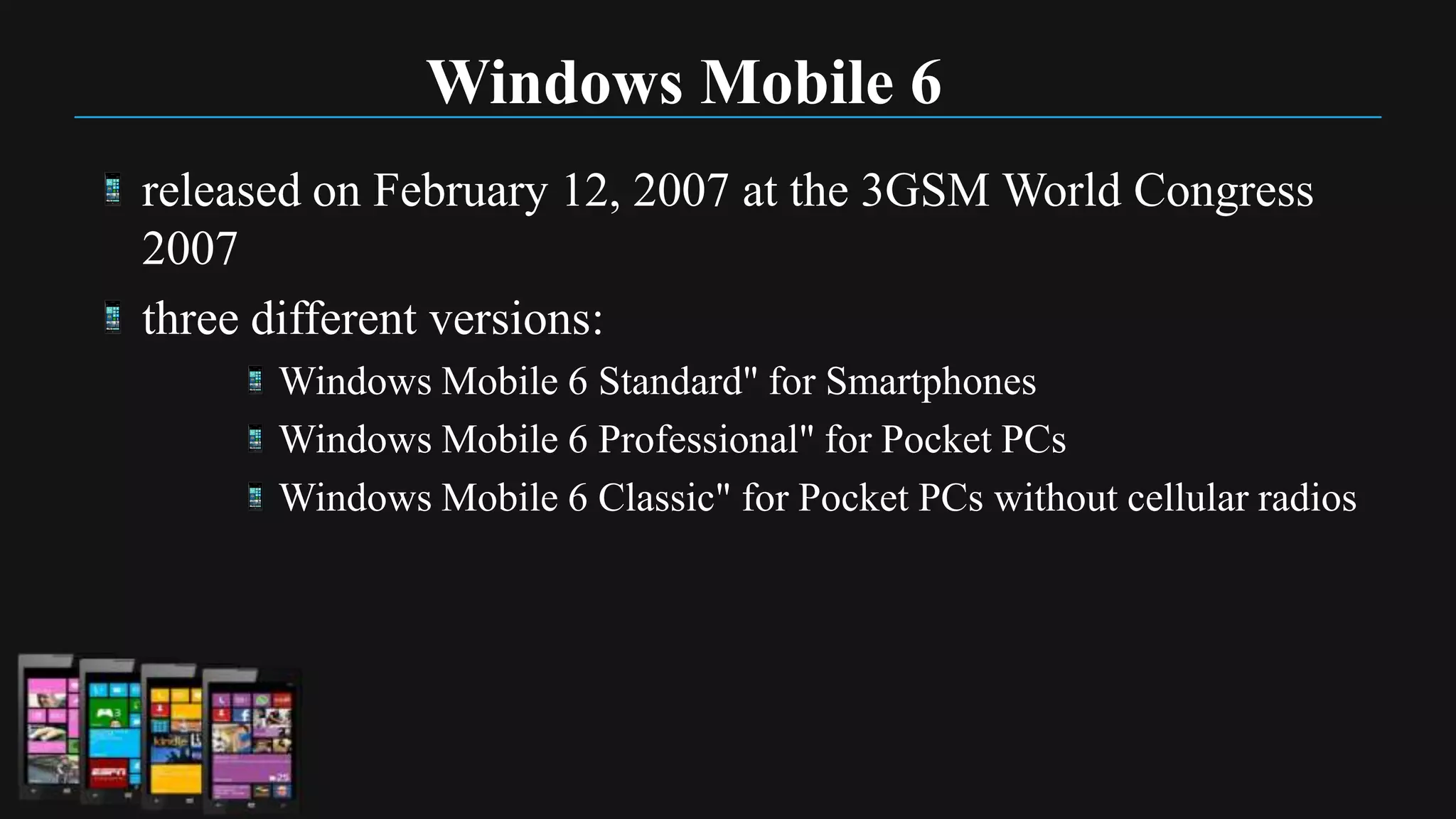 Windows Mobile 6
released on February 12, 2007 at the 3GSM World Congress
2007
three different versions:
      Windows Mobile 6 Standard" for Smartphones
      Windows Mobile 6 Professional" for Pocket PCs
      Windows Mobile 6 Classic" for Pocket PCs without cellular radios
 